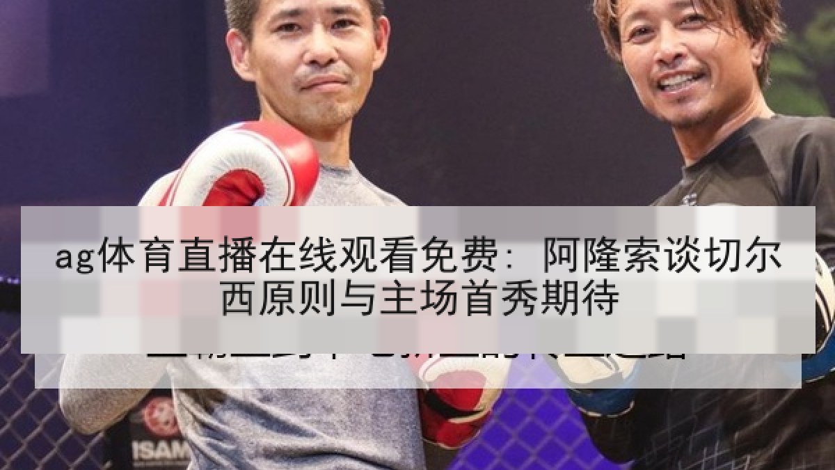 ag体育直播在线观看免费: 阿隆索谈切尔西原则与主场首秀期待 ag体育直播在线观看免费: 阿隆索谈切尔西原则与主场首秀期待