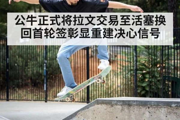 公牛正式将拉文交易至活塞换回首轮签彰显重建决心信号