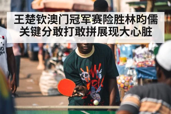 王楚钦澳门冠军赛险胜林昀儒关键分敢打敢拼展现大心脏