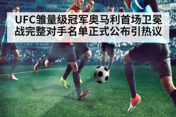 UFC雏量级冠军奥马利首场卫冕战完整对手名单正式公布引热议