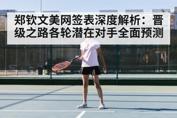 郑钦文美网签表深度解析：晋级之路各轮潜在对手全面预测
